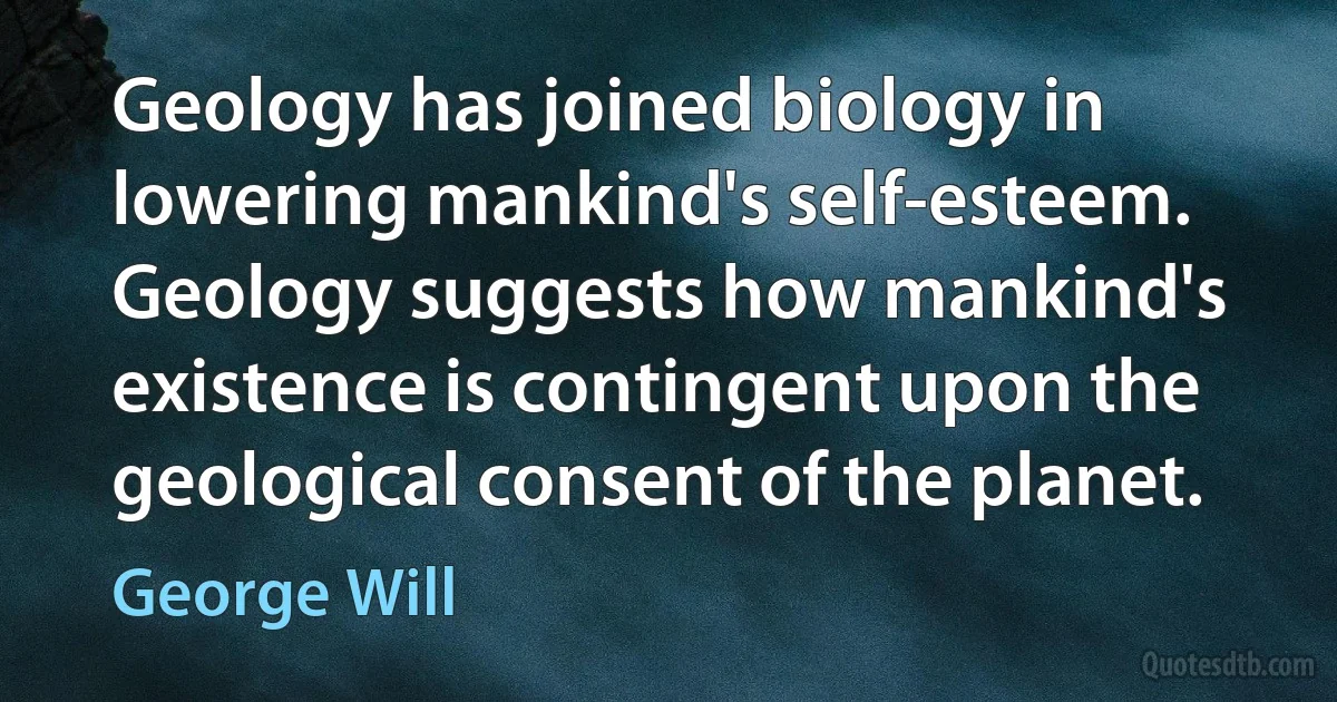 Geology has joined biology in lowering mankind's self-esteem. Geology suggests how mankind's existence is contingent upon the geological consent of the planet. (George Will)