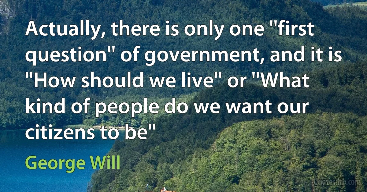 Actually, there is only one ''first question'' of government, and it is ''How should we live'' or ''What kind of people do we want our citizens to be'' (George Will)