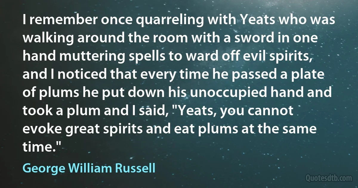 I remember once quarreling with Yeats who was walking around the room with a sword in one hand muttering spells to ward off evil spirits, and I noticed that every time he passed a plate of plums he put down his unoccupied hand and took a plum and I said, "Yeats, you cannot evoke great spirits and eat plums at the same time." (George William Russell)