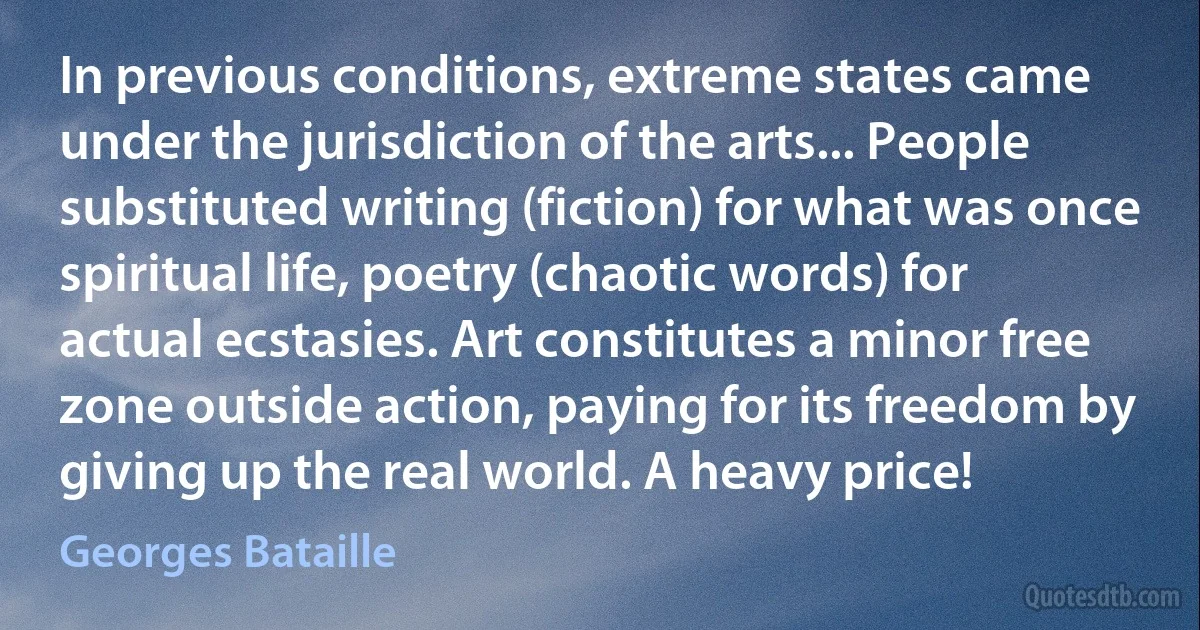 In previous conditions, extreme states came under the jurisdiction of the arts... People substituted writing (fiction) for what was once spiritual life, poetry (chaotic words) for actual ecstasies. Art constitutes a minor free zone outside action, paying for its freedom by giving up the real world. A heavy price! (Georges Bataille)