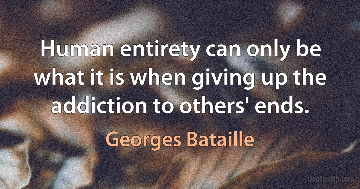 Human entirety can only be what it is when giving up the addiction to others' ends. (Georges Bataille)