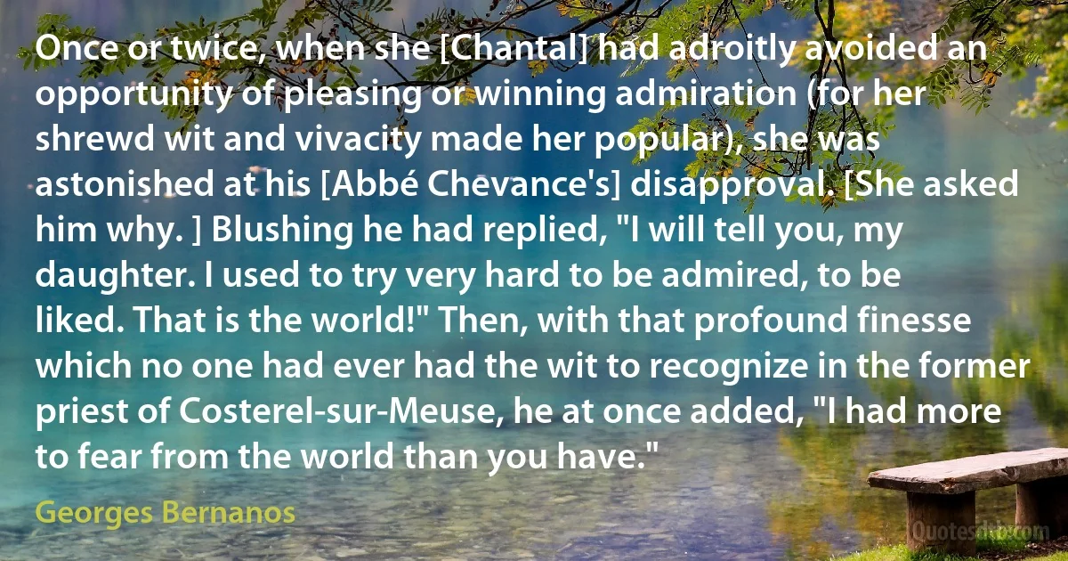 Once or twice, when she [Chantal] had adroitly avoided an opportunity of pleasing or winning admiration (for her shrewd wit and vivacity made her popular), she was astonished at his [Abbé Chevance's] disapproval. [She asked him why. ] Blushing he had replied, "I will tell you, my daughter. I used to try very hard to be admired, to be liked. That is the world!" Then, with that profound finesse which no one had ever had the wit to recognize in the former priest of Costerel-sur-Meuse, he at once added, "I had more to fear from the world than you have." (Georges Bernanos)