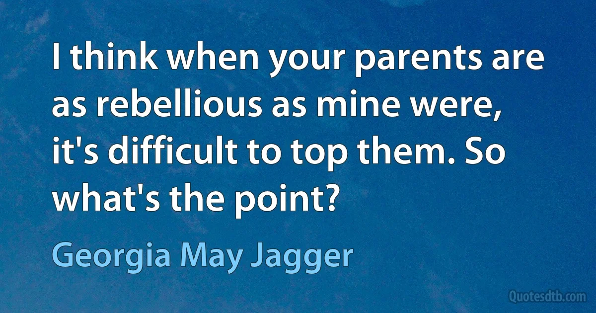 I think when your parents are as rebellious as mine were, it's difficult to top them. So what's the point? (Georgia May Jagger)