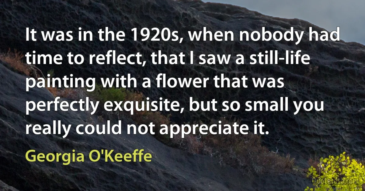 It was in the 1920s, when nobody had time to reflect, that I saw a still-life painting with a flower that was perfectly exquisite, but so small you really could not appreciate it. (Georgia O'Keeffe)