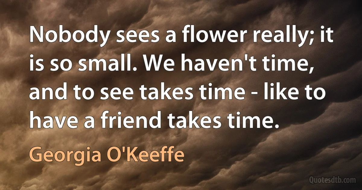 Nobody sees a flower really; it is so small. We haven't time, and to see takes time - like to have a friend takes time. (Georgia O'Keeffe)