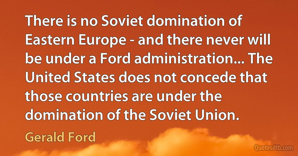 There is no Soviet domination of Eastern Europe - and there never will be under a Ford administration... The United States does not concede that those countries are under the domination of the Soviet Union. (Gerald Ford)