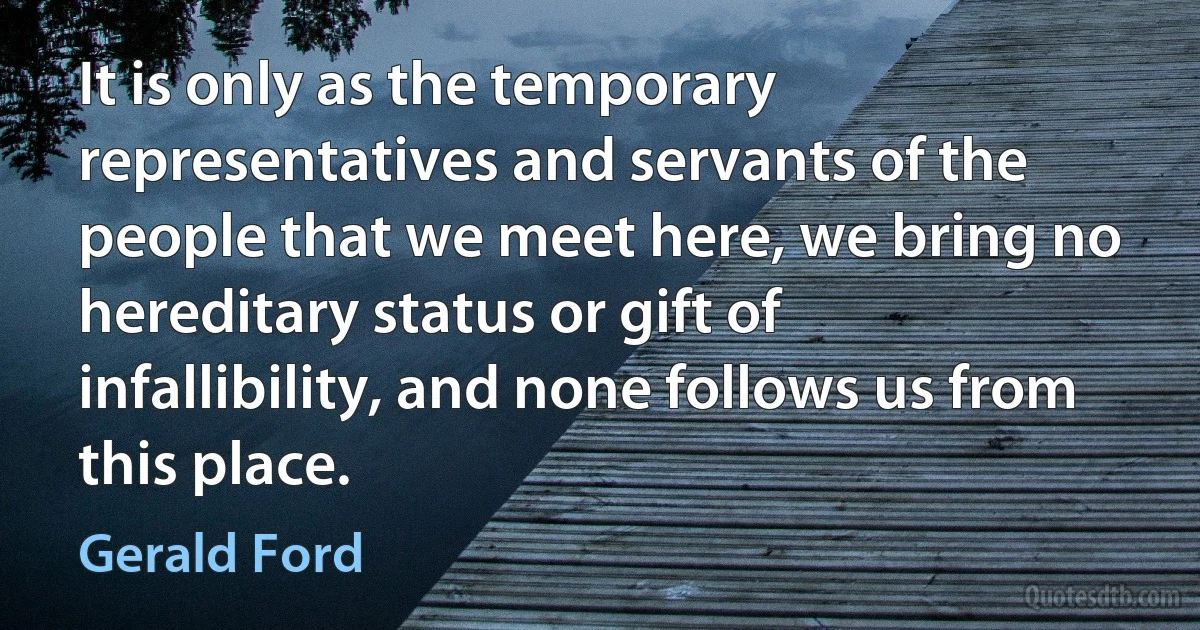 It is only as the temporary representatives and servants of the people that we meet here, we bring no hereditary status or gift of infallibility, and none follows us from this place. (Gerald Ford)