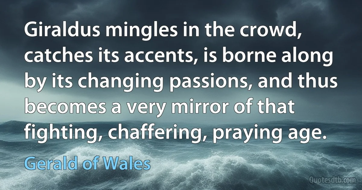 Giraldus mingles in the crowd, catches its accents, is borne along by its changing passions, and thus becomes a very mirror of that fighting, chaffering, praying age. (Gerald of Wales)