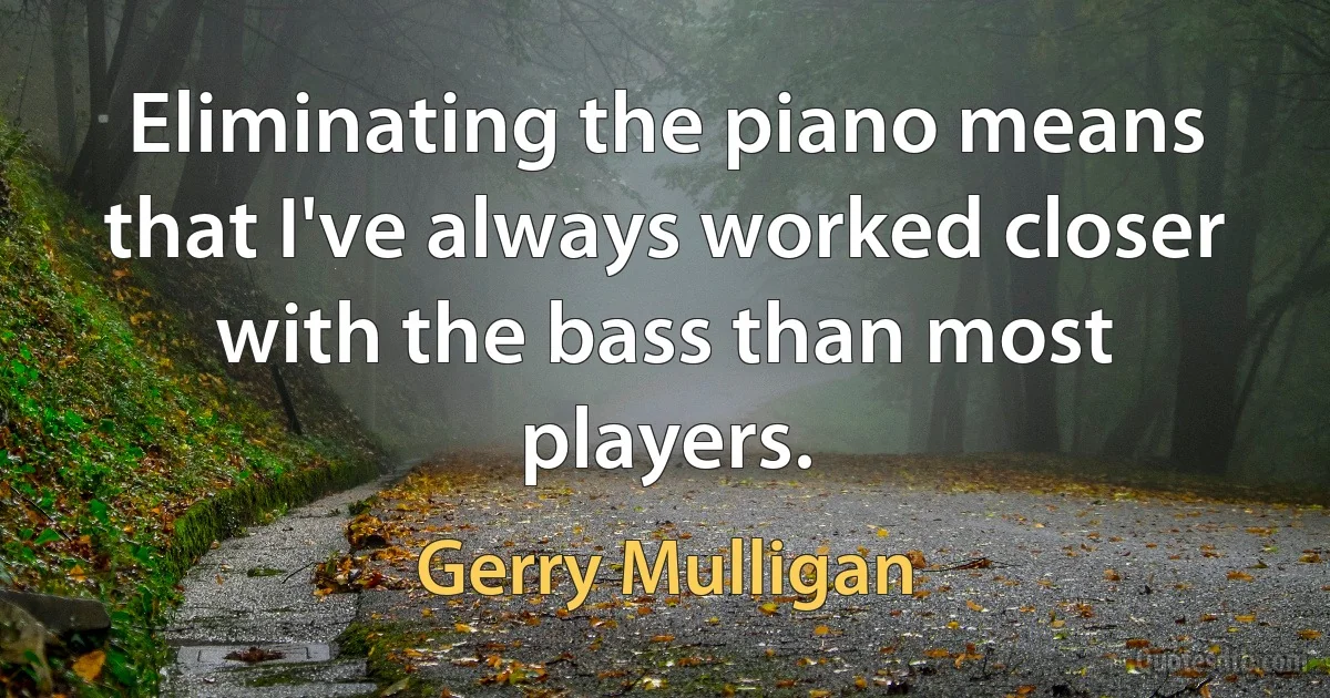 Eliminating the piano means that I've always worked closer with the bass than most players. (Gerry Mulligan)