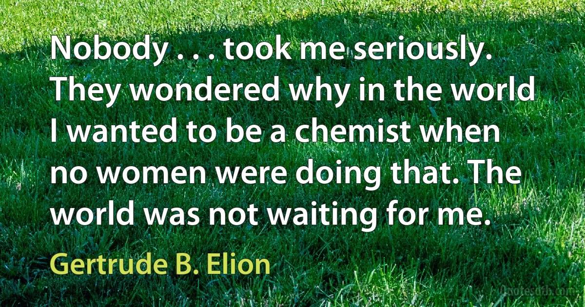 Nobody . . . took me seriously. They wondered why in the world I wanted to be a chemist when no women were doing that. The world was not waiting for me. (Gertrude B. Elion)