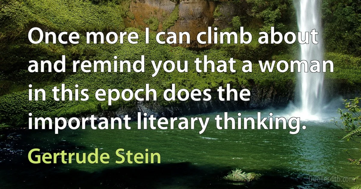 Once more I can climb about and remind you that a woman in this epoch does the important literary thinking. (Gertrude Stein)