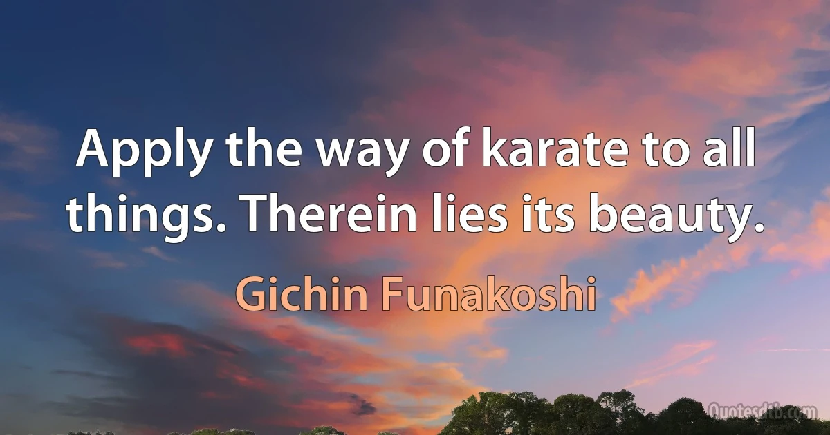 Apply the way of karate to all things. Therein lies its beauty. (Gichin Funakoshi)