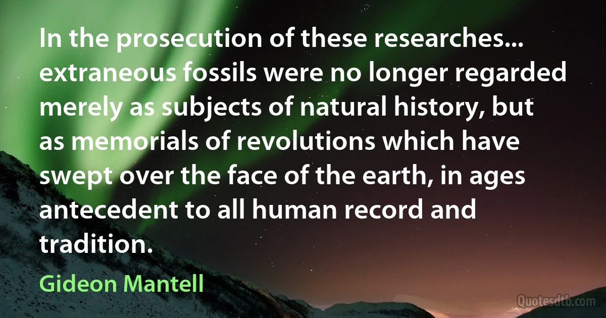 In the prosecution of these researches... extraneous fossils were no longer regarded merely as subjects of natural history, but as memorials of revolutions which have swept over the face of the earth, in ages antecedent to all human record and tradition. (Gideon Mantell)