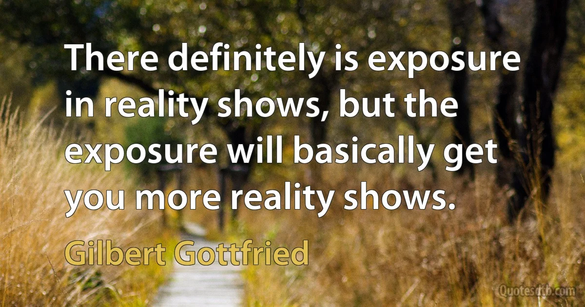 There definitely is exposure in reality shows, but the exposure will basically get you more reality shows. (Gilbert Gottfried)