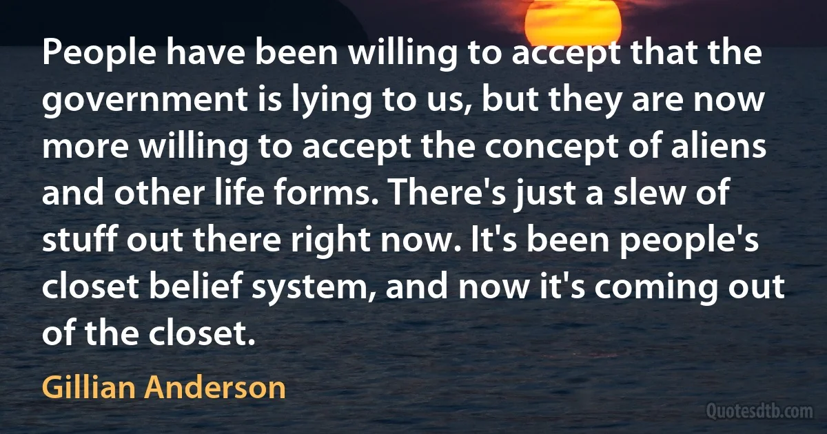 People have been willing to accept that the government is lying to us, but they are now more willing to accept the concept of aliens and other life forms. There's just a slew of stuff out there right now. It's been people's closet belief system, and now it's coming out of the closet. (Gillian Anderson)