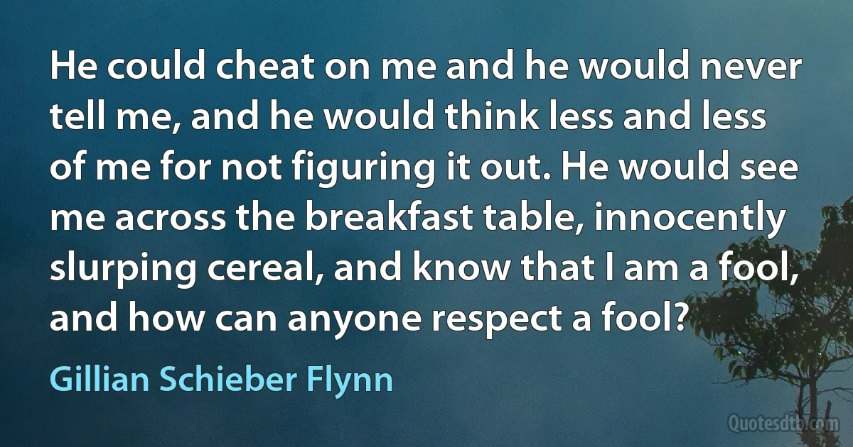 He could cheat on me and he would never tell me, and he would think less and less of me for not figuring it out. He would see me across the breakfast table, innocently slurping cereal, and know that I am a fool, and how can anyone respect a fool? (Gillian Schieber Flynn)