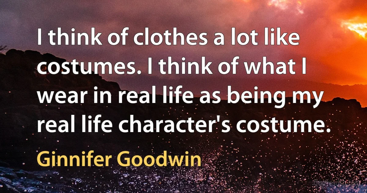 I think of clothes a lot like costumes. I think of what I wear in real life as being my real life character's costume. (Ginnifer Goodwin)