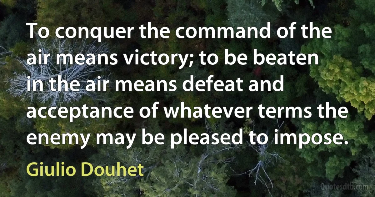 To conquer the command of the air means victory; to be beaten in the air means defeat and acceptance of whatever terms the enemy may be pleased to impose. (Giulio Douhet)