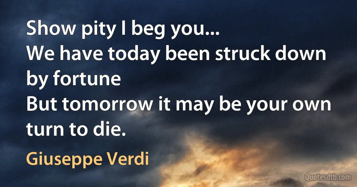 Show pity I beg you...
We have today been struck down by fortune
But tomorrow it may be your own turn to die. (Giuseppe Verdi)