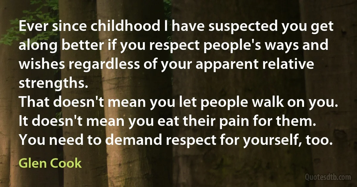 Ever since childhood I have suspected you get along better if you respect people's ways and wishes regardless of your apparent relative strengths.
That doesn't mean you let people walk on you. It doesn't mean you eat their pain for them. You need to demand respect for yourself, too. (Glen Cook)