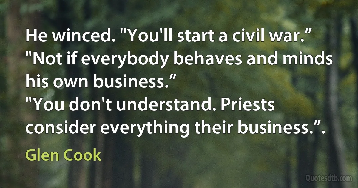 He winced. "You'll start a civil war.”
"Not if everybody behaves and minds his own business.”
"You don't understand. Priests consider everything their business.”. (Glen Cook)