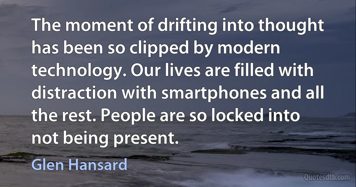 The moment of drifting into thought has been so clipped by modern technology. Our lives are filled with distraction with smartphones and all the rest. People are so locked into not being present. (Glen Hansard)