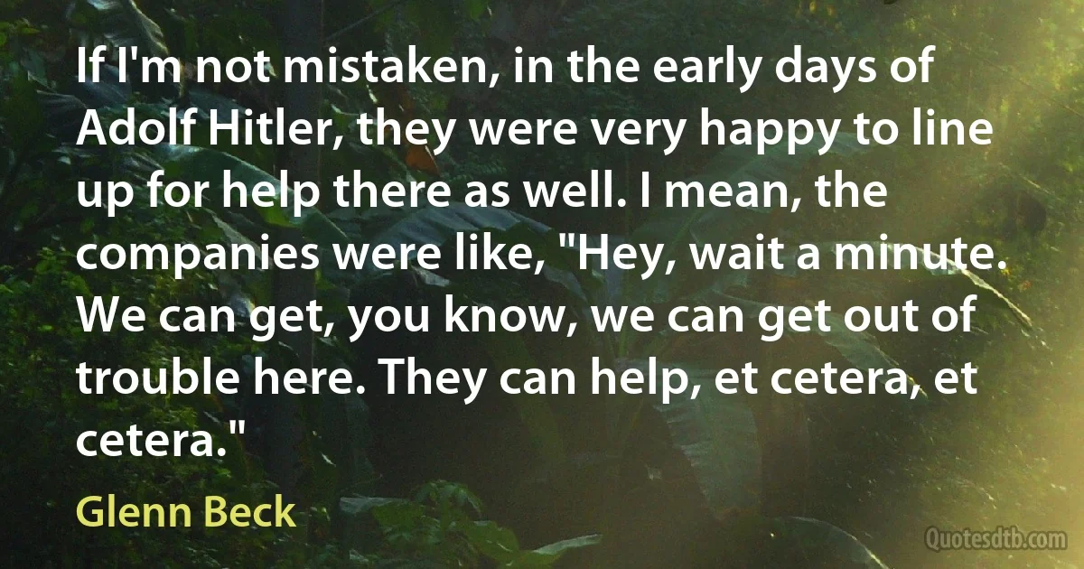 If I'm not mistaken, in the early days of Adolf Hitler, they were very happy to line up for help there as well. I mean, the companies were like, "Hey, wait a minute. We can get, you know, we can get out of trouble here. They can help, et cetera, et cetera." (Glenn Beck)