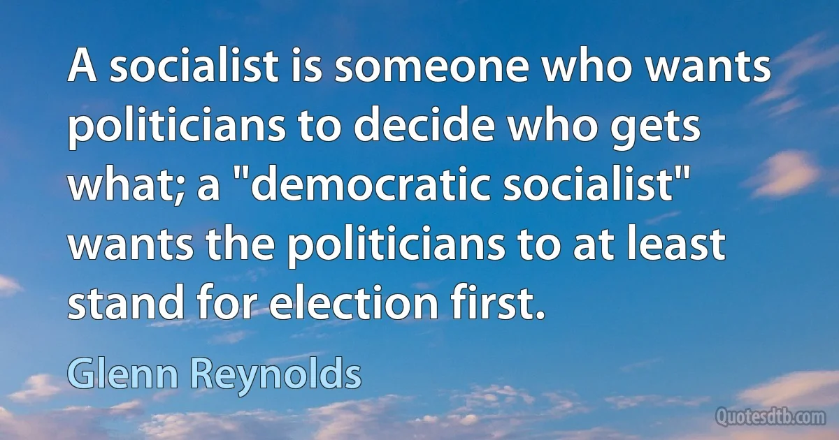 A socialist is someone who wants politicians to decide who gets what; a "democratic socialist" wants the politicians to at least stand for election first. (Glenn Reynolds)