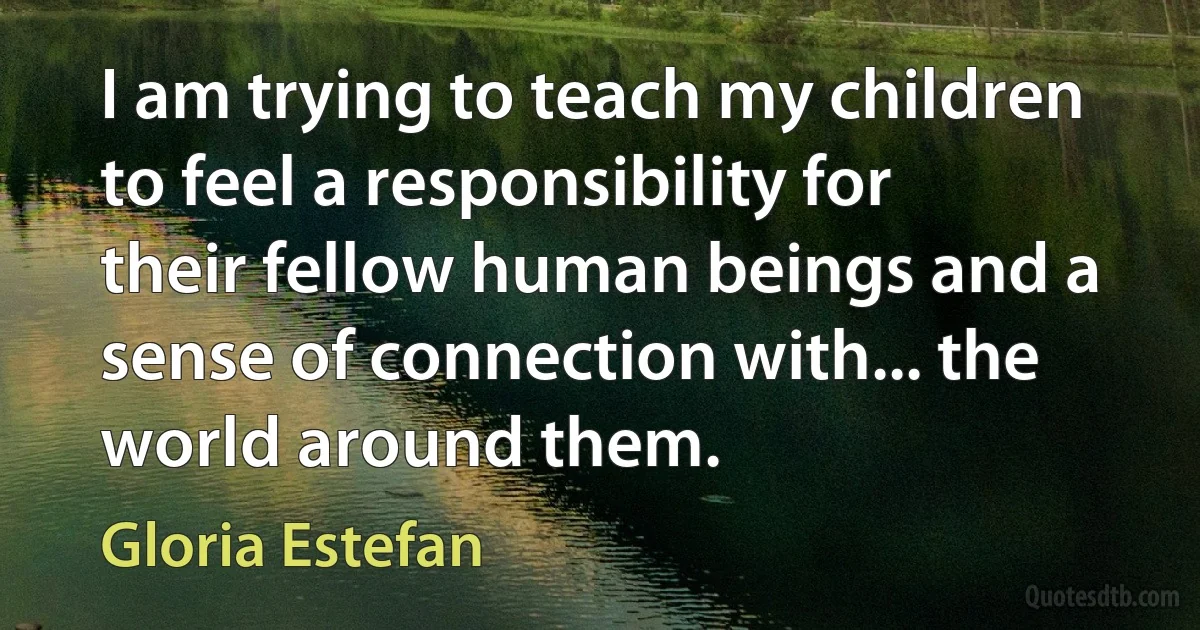 I am trying to teach my children to feel a responsibility for their fellow human beings and a sense of connection with... the world around them. (Gloria Estefan)