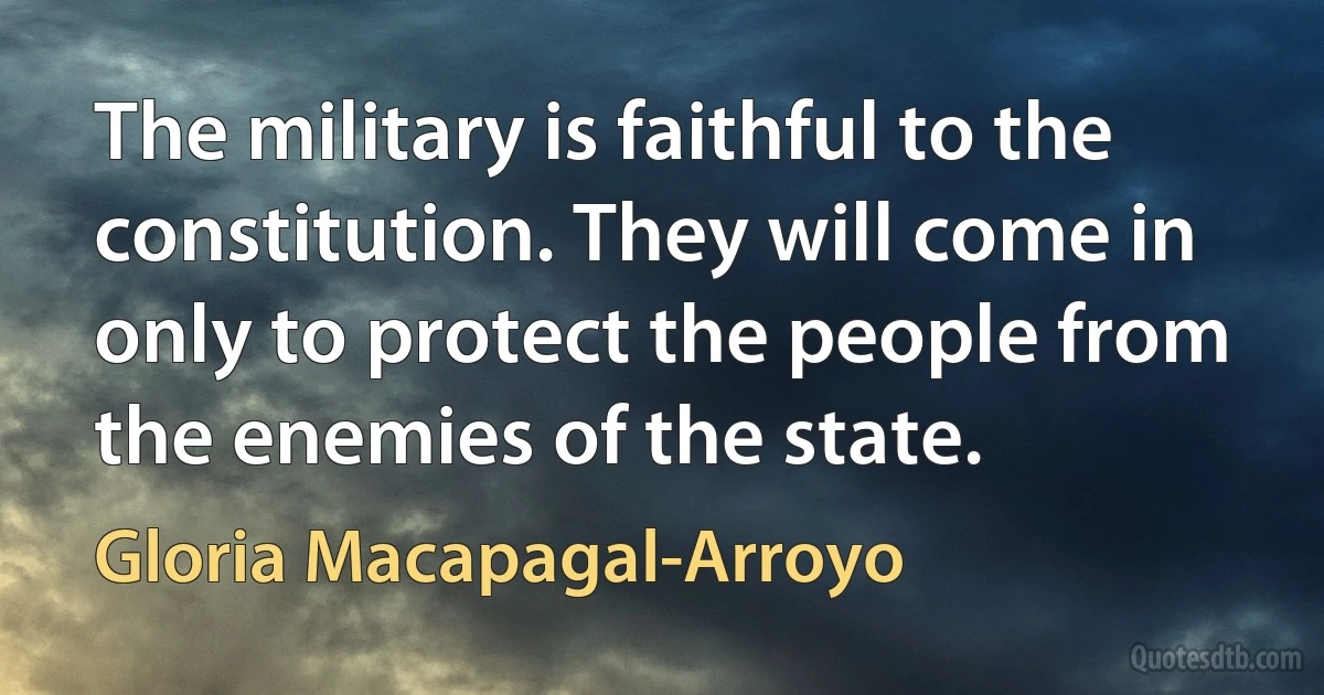 The military is faithful to the constitution. They will come in only to protect the people from the enemies of the state. (Gloria Macapagal-Arroyo)