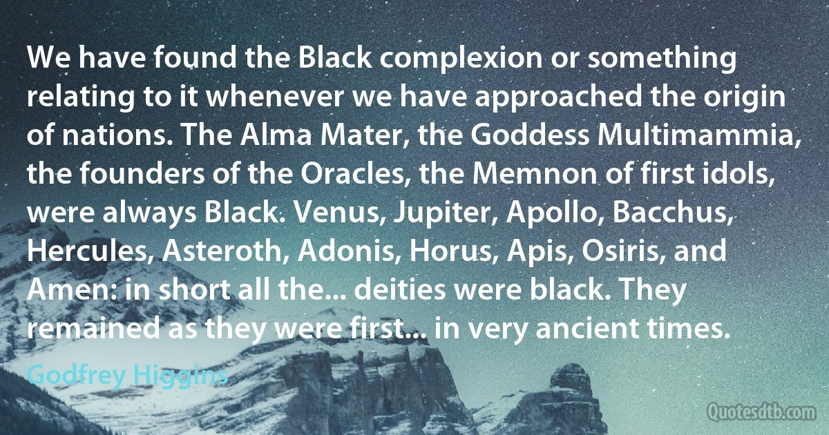 We have found the Black complexion or something relating to it whenever we have approached the origin of nations. The Alma Mater, the Goddess Multimammia, the founders of the Oracles, the Memnon of first idols, were always Black. Venus, Jupiter, Apollo, Bacchus, Hercules, Asteroth, Adonis, Horus, Apis, Osiris, and Amen: in short all the... deities were black. They remained as they were first... in very ancient times. (Godfrey Higgins)