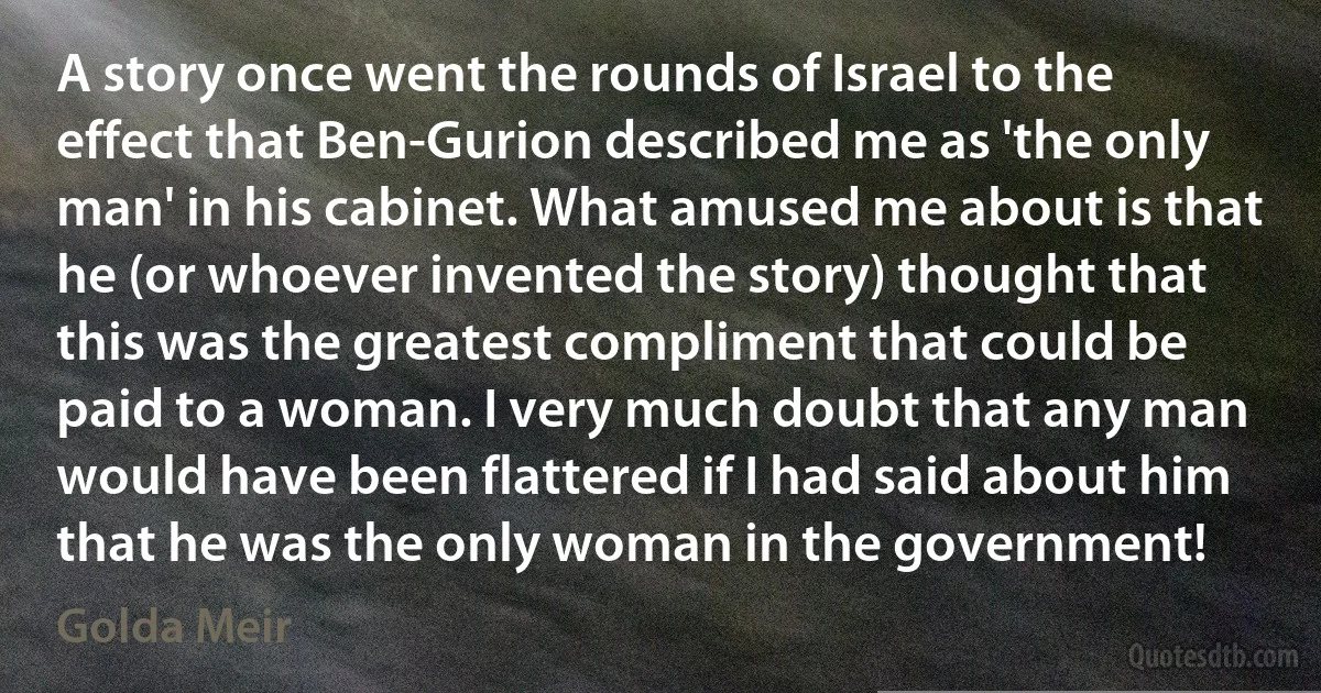 A story once went the rounds of Israel to the effect that Ben-Gurion described me as 'the only man' in his cabinet. What amused me about is that he (or whoever invented the story) thought that this was the greatest compliment that could be paid to a woman. I very much doubt that any man would have been flattered if I had said about him that he was the only woman in the government! (Golda Meir)