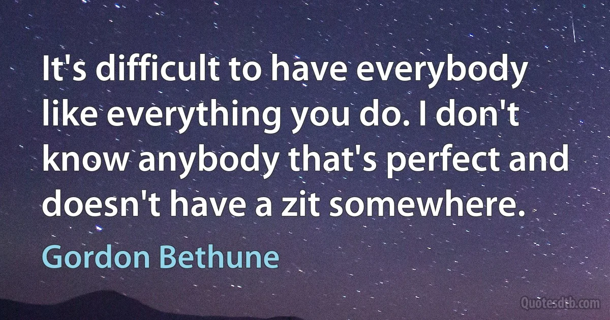 It's difficult to have everybody like everything you do. I don't know anybody that's perfect and doesn't have a zit somewhere. (Gordon Bethune)