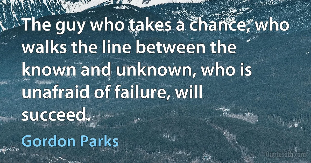 The guy who takes a chance, who walks the line between the known and unknown, who is unafraid of failure, will succeed. (Gordon Parks)