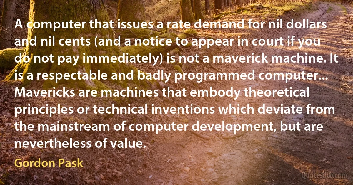 A computer that issues a rate demand for nil dollars and nil cents (and a notice to appear in court if you do not pay immediately) is not a maverick machine. It is a respectable and badly programmed computer... Mavericks are machines that embody theoretical principles or technical inventions which deviate from the mainstream of computer development, but are nevertheless of value. (Gordon Pask)