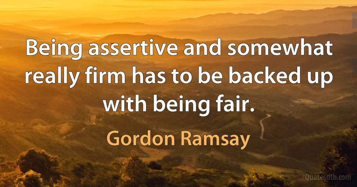 Being assertive and somewhat really firm has to be backed up with being fair. (Gordon Ramsay)