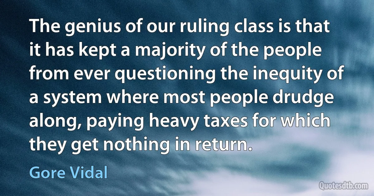 The genius of our ruling class is that it has kept a majority of the people from ever questioning the inequity of a system where most people drudge along, paying heavy taxes for which they get nothing in return. (Gore Vidal)