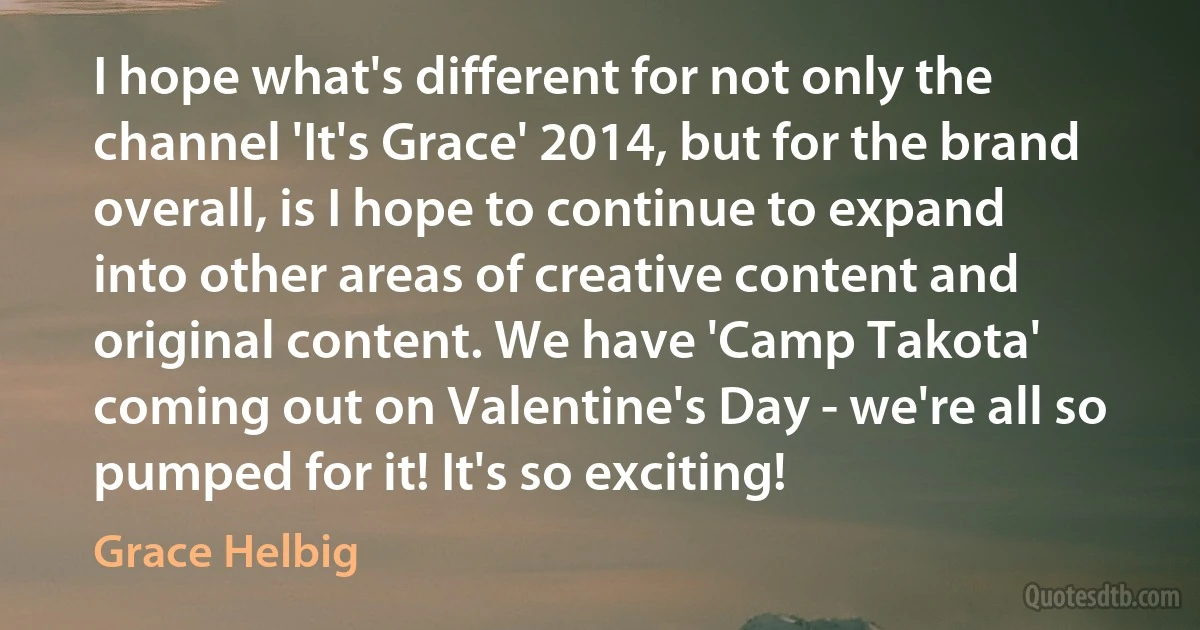 I hope what's different for not only the channel 'It's Grace' 2014, but for the brand overall, is I hope to continue to expand into other areas of creative content and original content. We have 'Camp Takota' coming out on Valentine's Day - we're all so pumped for it! It's so exciting! (Grace Helbig)