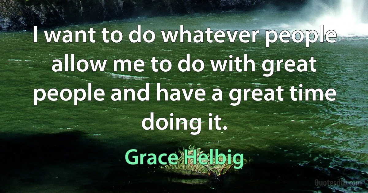 I want to do whatever people allow me to do with great people and have a great time doing it. (Grace Helbig)