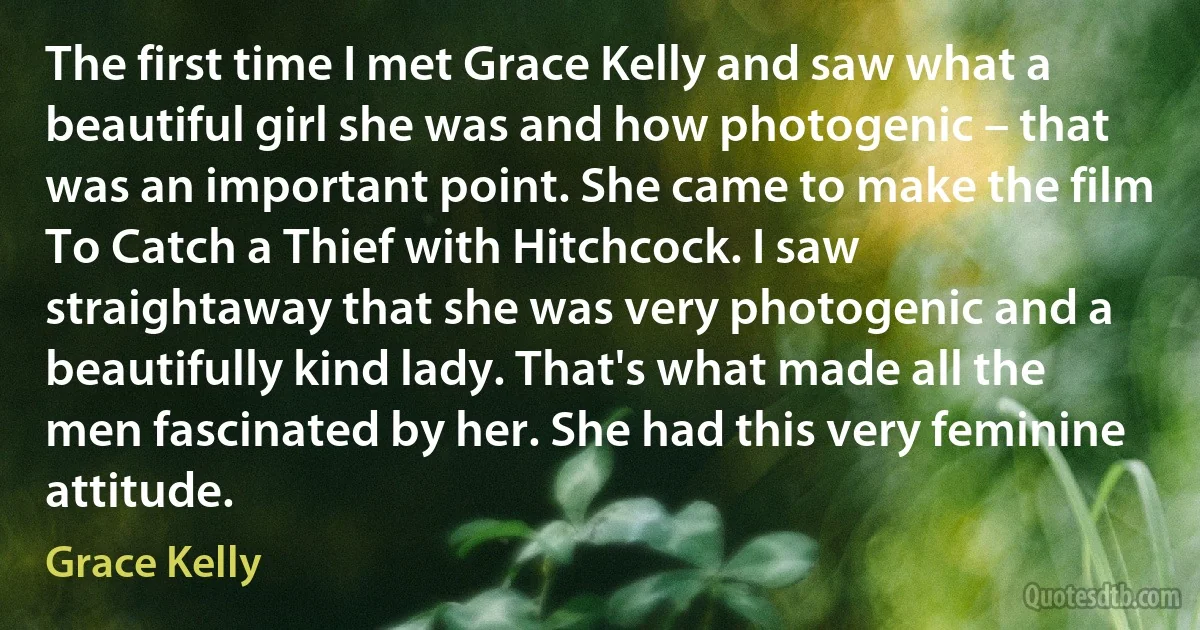 The first time I met Grace Kelly and saw what a beautiful girl she was and how photogenic – that was an important point. She came to make the film To Catch a Thief with Hitchcock. I saw straightaway that she was very photogenic and a beautifully kind lady. That's what made all the men fascinated by her. She had this very feminine attitude. (Grace Kelly)