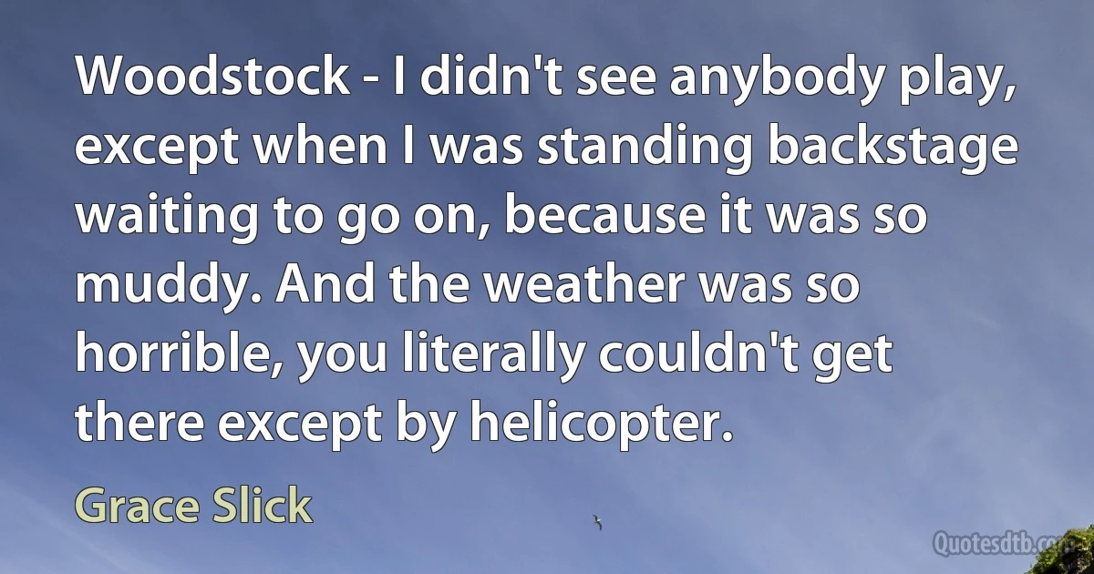 Woodstock - I didn't see anybody play, except when I was standing backstage waiting to go on, because it was so muddy. And the weather was so horrible, you literally couldn't get there except by helicopter. (Grace Slick)