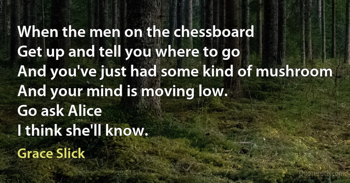 When the men on the chessboard
Get up and tell you where to go
And you've just had some kind of mushroom
And your mind is moving low.
Go ask Alice
I think she'll know. (Grace Slick)