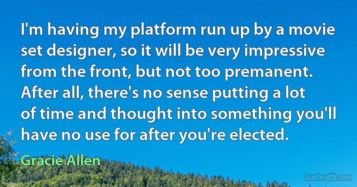 I'm having my platform run up by a movie set designer, so it will be very impressive from the front, but not too premanent. After all, there's no sense putting a lot of time and thought into something you'll have no use for after you're elected. (Gracie Allen)