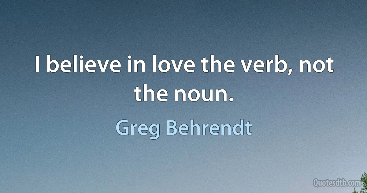 I believe in love the verb, not the noun. (Greg Behrendt)