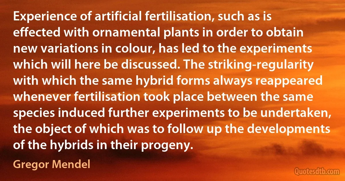 Experience of artificial fertilisation, such as is effected with ornamental plants in order to obtain new variations in colour, has led to the experiments which will here be discussed. The striking-regularity with which the same hybrid forms always reappeared whenever fertilisation took place between the same species induced further experiments to be undertaken, the object of which was to follow up the developments of the hybrids in their progeny. (Gregor Mendel)