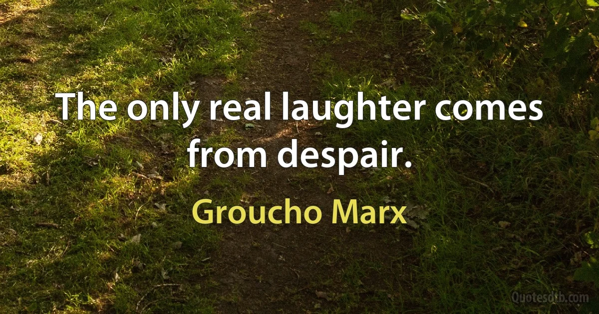 The only real laughter comes from despair. (Groucho Marx)