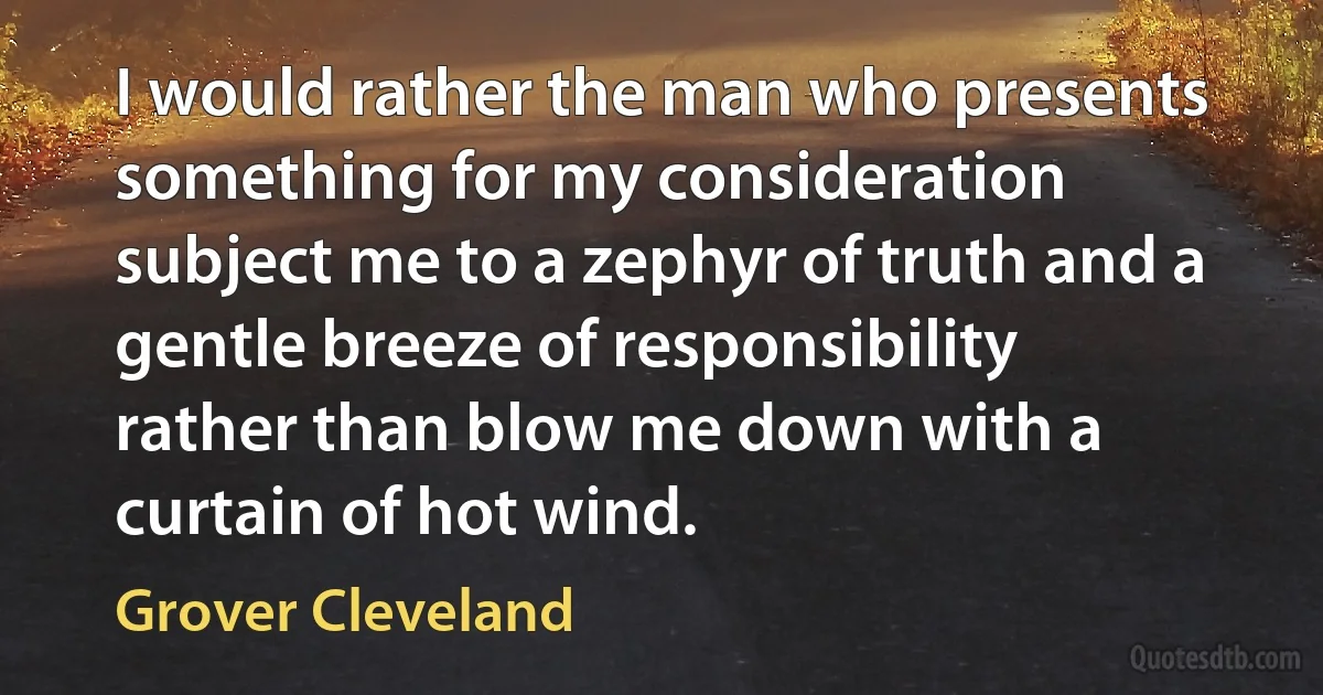 I would rather the man who presents something for my consideration subject me to a zephyr of truth and a gentle breeze of responsibility rather than blow me down with a curtain of hot wind. (Grover Cleveland)