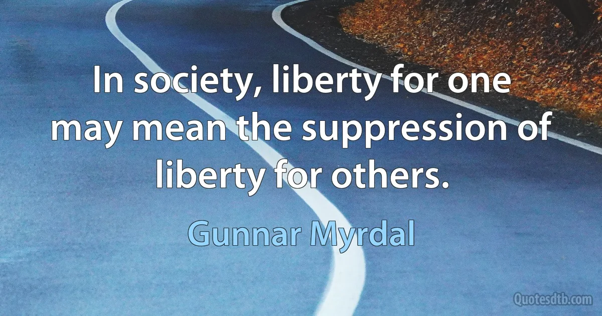 In society, liberty for one may mean the suppression of liberty for others. (Gunnar Myrdal)