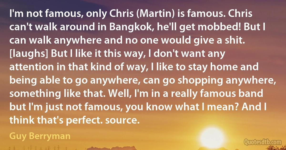 I'm not famous, only Chris (Martin) is famous. Chris can't walk around in Bangkok, he'll get mobbed! But I can walk anywhere and no one would give a shit. [laughs] But I like it this way, I don't want any attention in that kind of way, I like to stay home and being able to go anywhere, can go shopping anywhere, something like that. Well, I'm in a really famous band but I'm just not famous, you know what I mean? And I think that's perfect. source. (Guy Berryman)