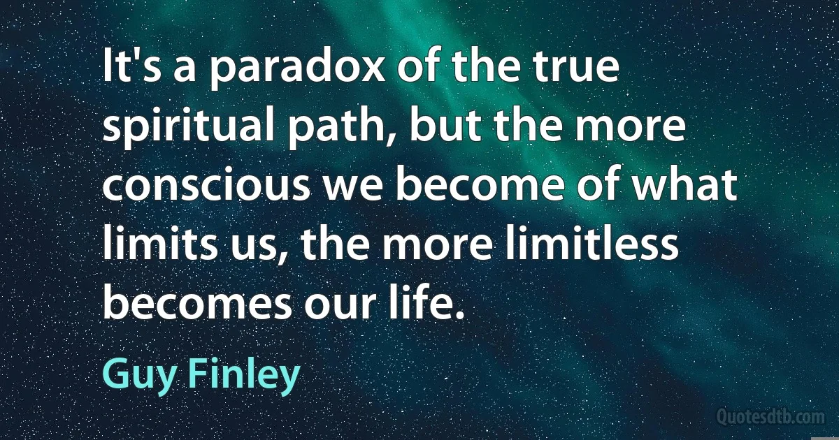 It's a paradox of the true spiritual path, but the more conscious we become of what limits us, the more limitless becomes our life. (Guy Finley)